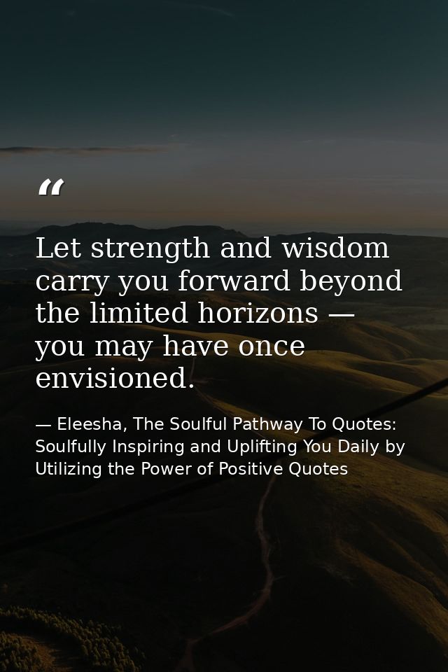 Let strength and wisdom carry you forward beyond the limited horizons — you may have once envisioned. — Eleesha, The Soulful Pathway To Quotes: Soulfully Inspiring and Uplifting You Daily by Utilizing the Power of Positive Quotes