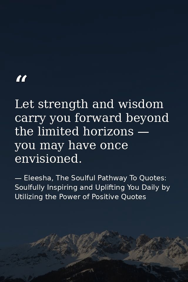 Let strength and wisdom carry you forward beyond the limited horizons — you may have once envisioned. — Eleesha, The Soulful Pathway To Quotes: Soulfully Inspiring and Uplifting You Daily by Utilizing the Power of Positive Quotes