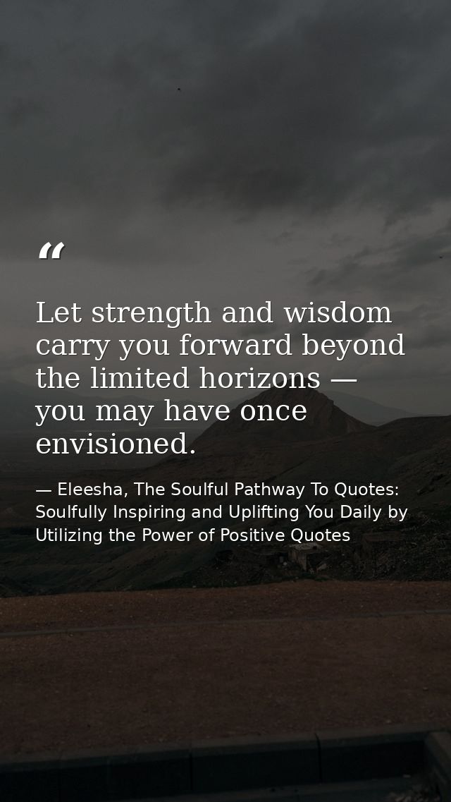 Let strength and wisdom carry you forward beyond the limited horizons — you may have once envisioned. — Eleesha, The Soulful Pathway To Quotes: Soulfully Inspiring and Uplifting You Daily by Utilizing the Power of Positive Quotes