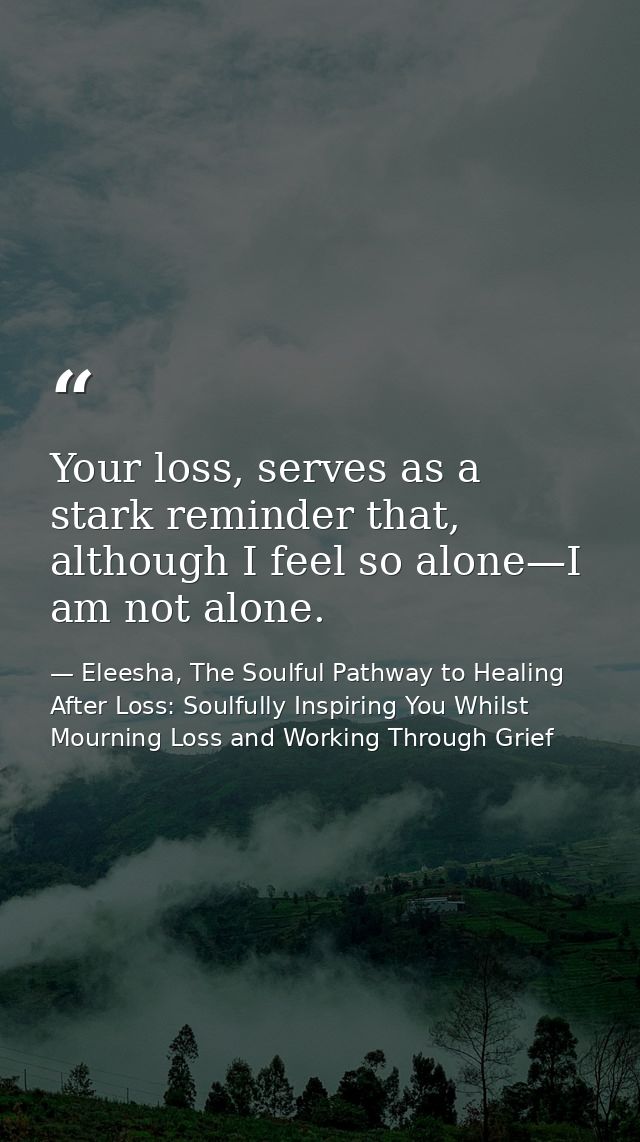 Your loss, serves as a stark reminder that, although I feel so alone—I am not alone. — Eleesha, The Soulful Pathway to Healing After Loss: Soulfully Inspiring You Whilst Mourning Loss and Working Through Grief