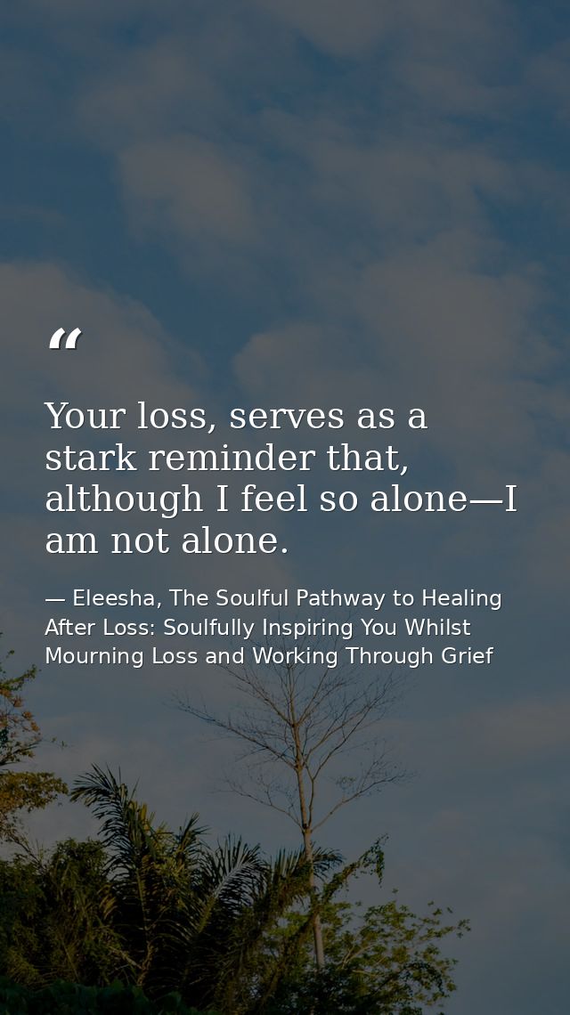 Your loss, serves as a stark reminder that, although I feel so alone—I am not alone. — Eleesha, The Soulful Pathway to Healing After Loss: Soulfully Inspiring You Whilst Mourning Loss and Working Through Grief