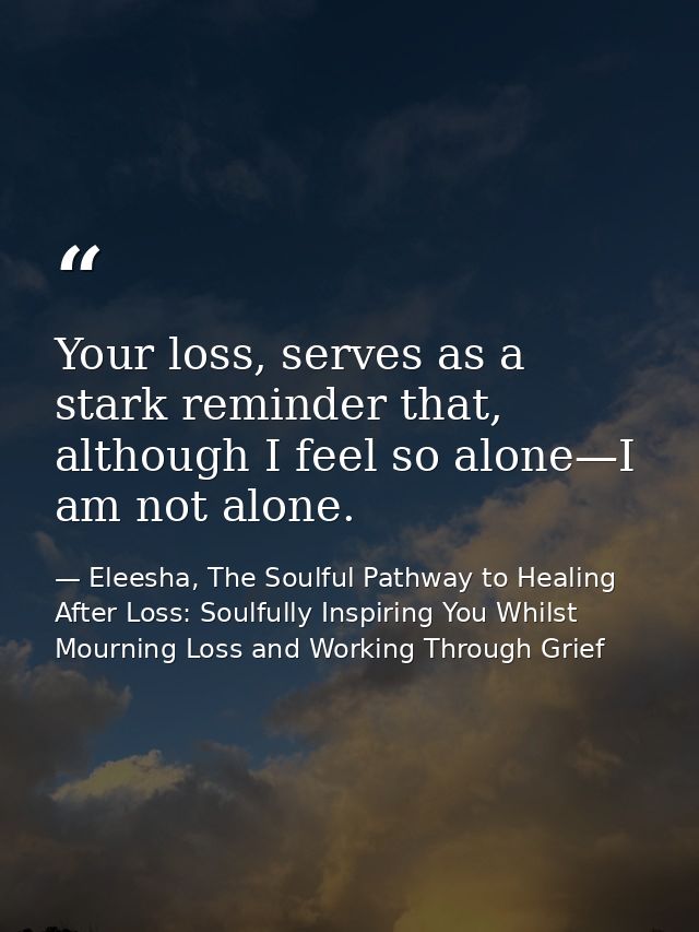Your loss, serves as a stark reminder that, although I feel so alone—I am not alone. — Eleesha, The Soulful Pathway to Healing After Loss: Soulfully Inspiring You Whilst Mourning Loss and Working Through Grief