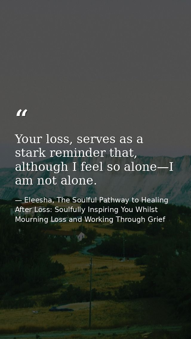 Your loss, serves as a stark reminder that, although I feel so alone—I am not alone. — Eleesha, The Soulful Pathway to Healing After Loss: Soulfully Inspiring You Whilst Mourning Loss and Working Through Grief