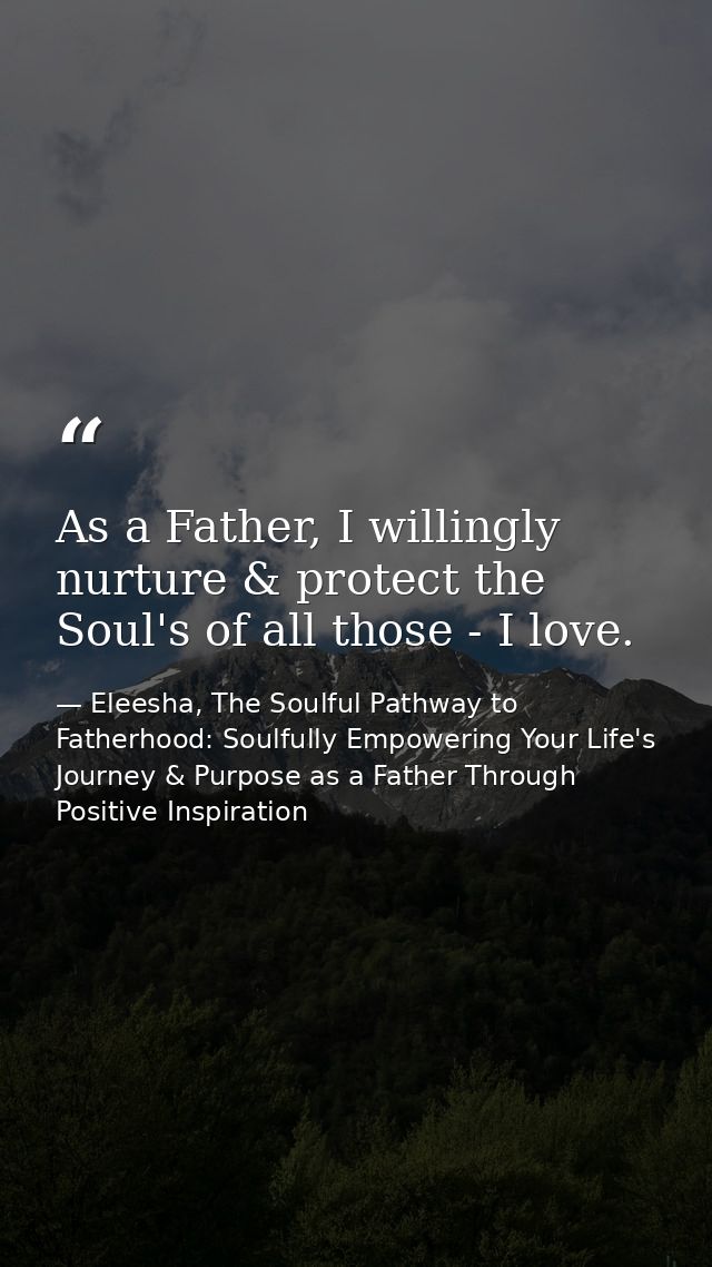 As a Father, I willingly nurture & protect the Soul's of all those - I love. — Eleesha, The Soulful Pathway to Fatherhood: Soulfully Empowering Your Life's Journey & Purpose as a Father Through Positive Inspiration