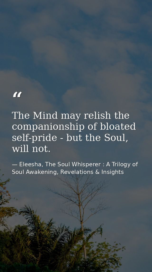 The Mind may relish the companionship of bloated self-pride - but the Soul, will not. — Eleesha, The Soul Whisperer : A Trilogy of Soul Awakening, Revelations & Insights