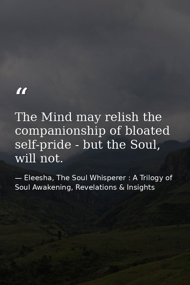 The Mind may relish the companionship of bloated self-pride - but the Soul, will not. — Eleesha, The Soul Whisperer : A Trilogy of Soul Awakening, Revelations & Insights
