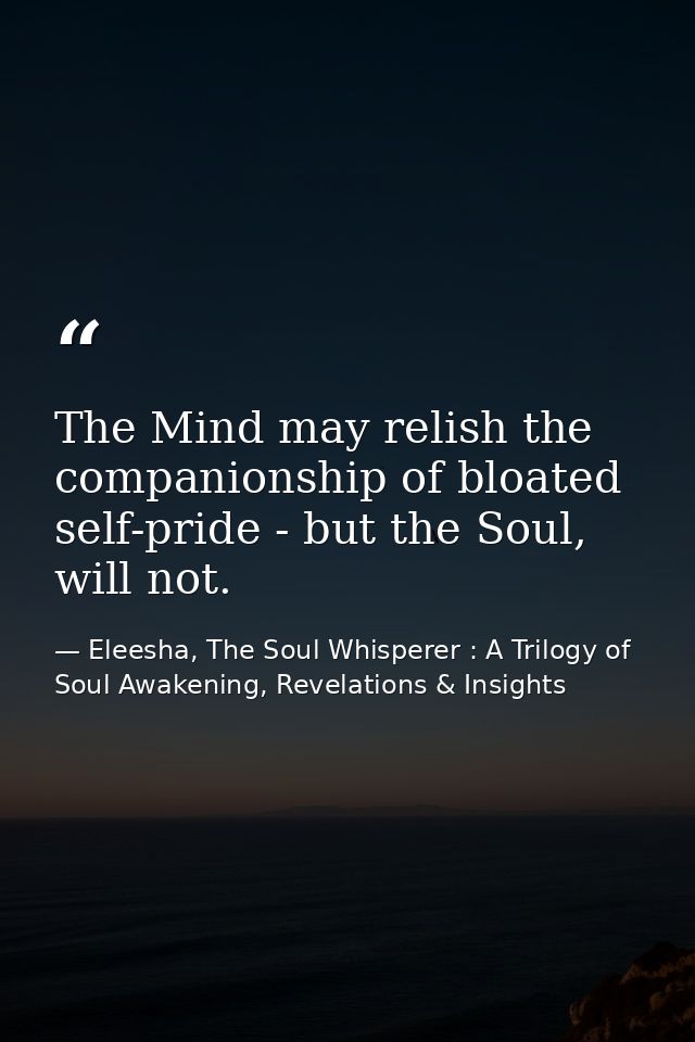 The Mind may relish the companionship of bloated self-pride - but the Soul, will not. — Eleesha, The Soul Whisperer : A Trilogy of Soul Awakening, Revelations & Insights