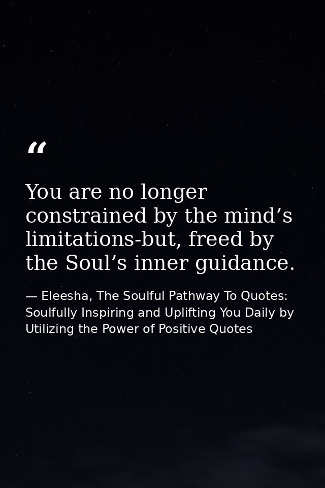 You are no longer constrained by the mind’s limitations-but, freed by the Soul’s inner guidance. — Eleesha, The Soulful Pathway To Quotes: Soulfully Inspiring and Uplifting You Daily by Utilizing the Power of Positive Quotes