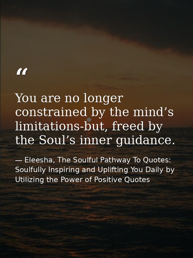 You are no longer constrained by the mind’s limitations-but, freed by the Soul’s inner guidance. — Eleesha, The Soulful Pathway To Quotes: Soulfully Inspiring and Uplifting You Daily by Utilizing the Power of Positive Quotes