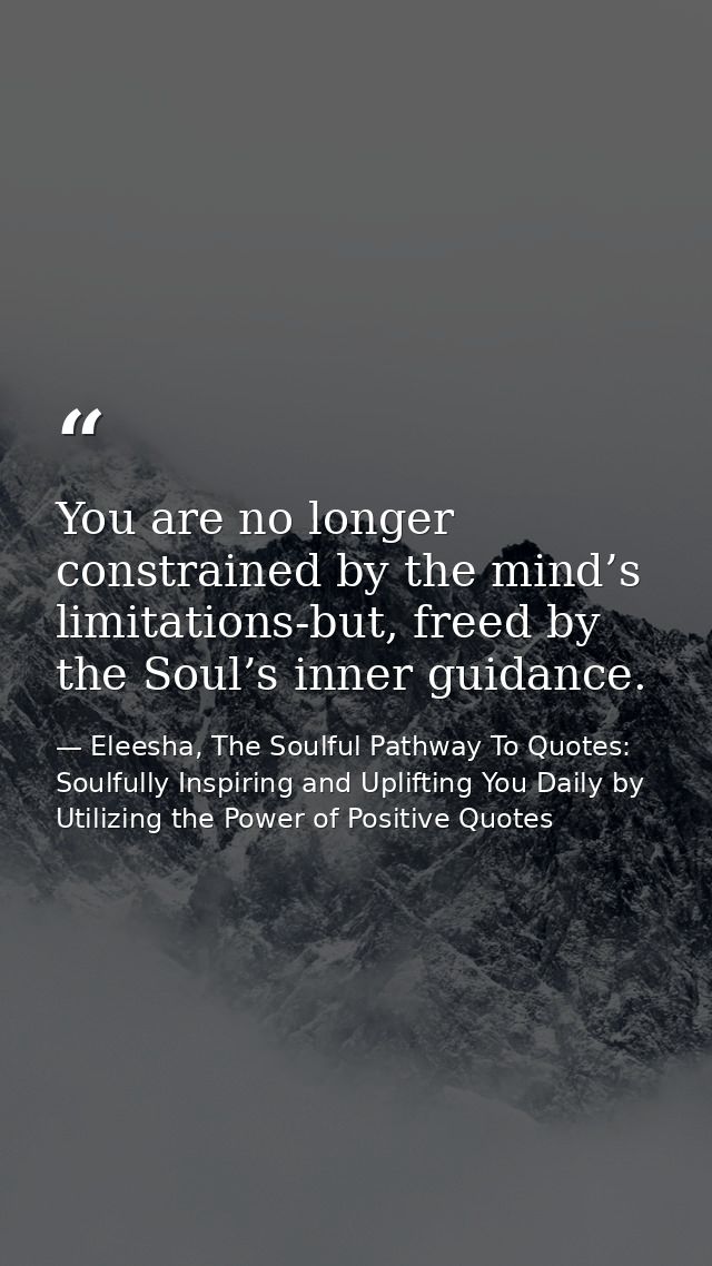 You are no longer constrained by the mind’s limitations-but, freed by the Soul’s inner guidance. — Eleesha, The Soulful Pathway To Quotes: Soulfully Inspiring and Uplifting You Daily by Utilizing the Power of Positive Quotes