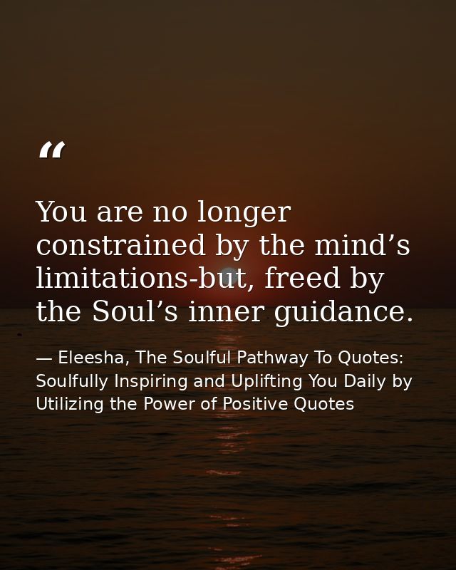 You are no longer constrained by the mind’s limitations-but, freed by the Soul’s inner guidance. — Eleesha, The Soulful Pathway To Quotes: Soulfully Inspiring and Uplifting You Daily by Utilizing the Power of Positive Quotes