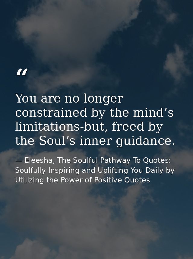 You are no longer constrained by the mind’s limitations-but, freed by the Soul’s inner guidance. — Eleesha, The Soulful Pathway To Quotes: Soulfully Inspiring and Uplifting You Daily by Utilizing the Power of Positive Quotes