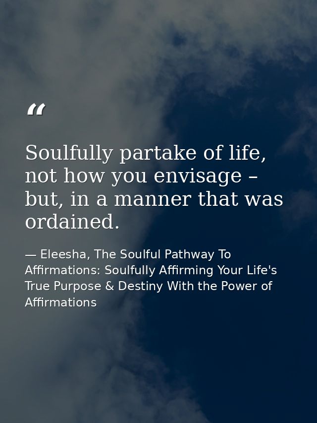 Soulfully partake of life, not how you envisage – but, in a manner that was ordained. — Eleesha, The Soulful Pathway To Affirmations: Soulfully Affirming Your Life's True Purpose & Destiny With the Power of Affirmations