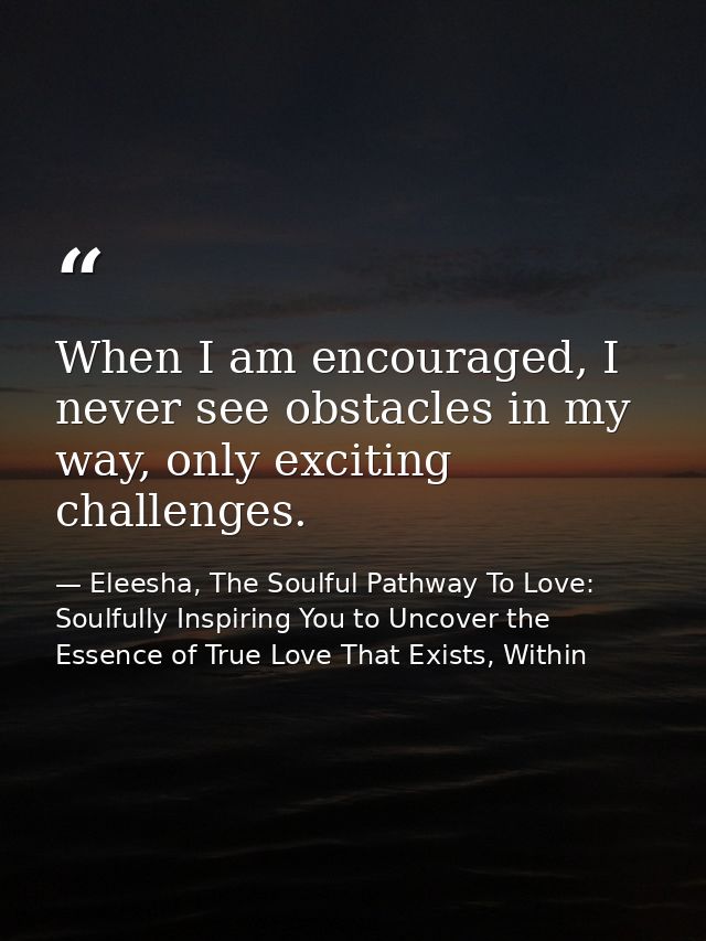 When I am encouraged, I never see obstacles in my way, only exciting challenges. — Eleesha, The Soulful Pathway To Love: Soulfully Inspiring You to Uncover the Essence of True Love That Exists, Within