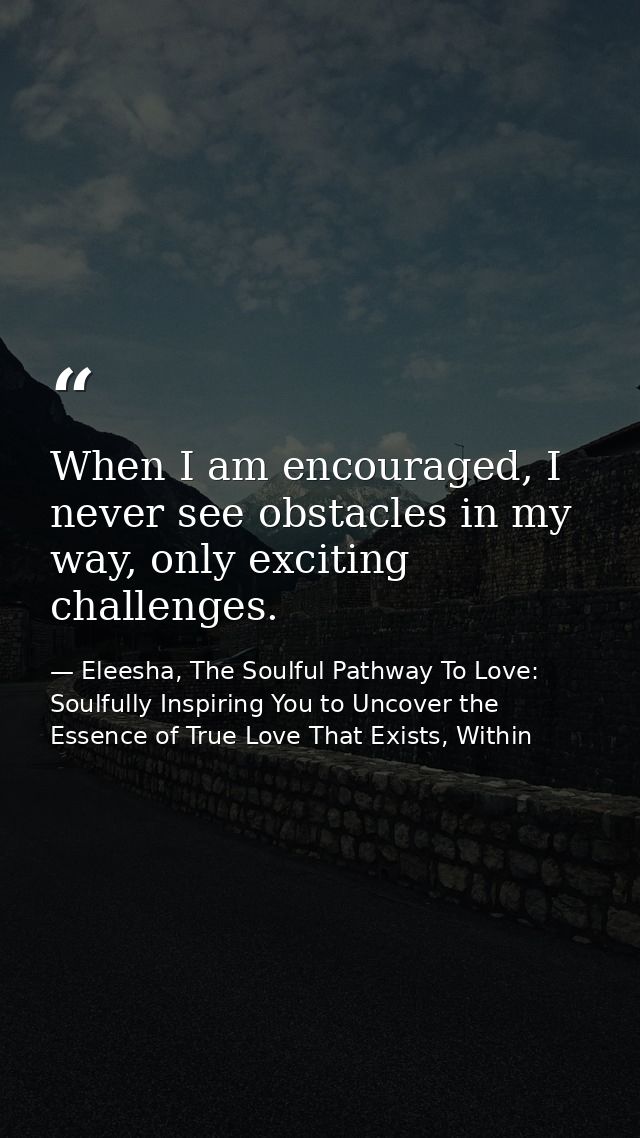 When I am encouraged, I never see obstacles in my way, only exciting challenges. — Eleesha, The Soulful Pathway To Love: Soulfully Inspiring You to Uncover the Essence of True Love That Exists, Within