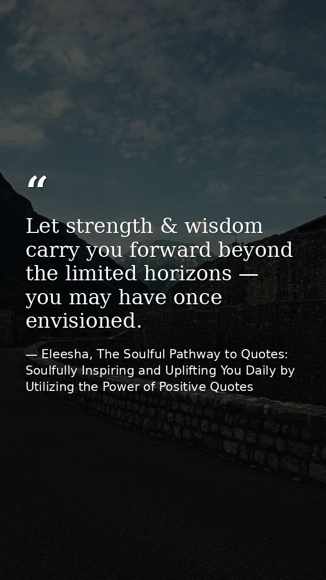 Let strength & wisdom carry you forward beyond the limited horizons — you may have once envisioned. — Eleesha, The Soulful Pathway to Quotes: Soulfully Inspiring and Uplifting You Daily by Utilizing the Power of Positive Quotes