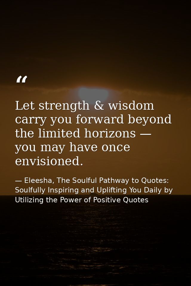 Let strength & wisdom carry you forward beyond the limited horizons — you may have once envisioned. — Eleesha, The Soulful Pathway to Quotes: Soulfully Inspiring and Uplifting You Daily by Utilizing the Power of Positive Quotes