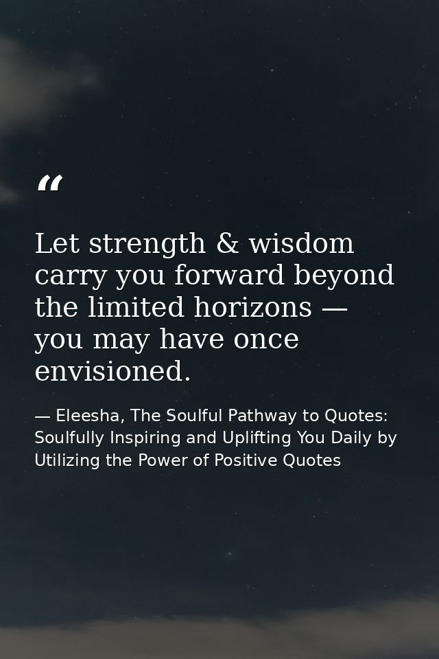 Let strength & wisdom carry you forward beyond the limited horizons — you may have once envisioned. — Eleesha, The Soulful Pathway to Quotes: Soulfully Inspiring and Uplifting You Daily by Utilizing the Power of Positive Quotes