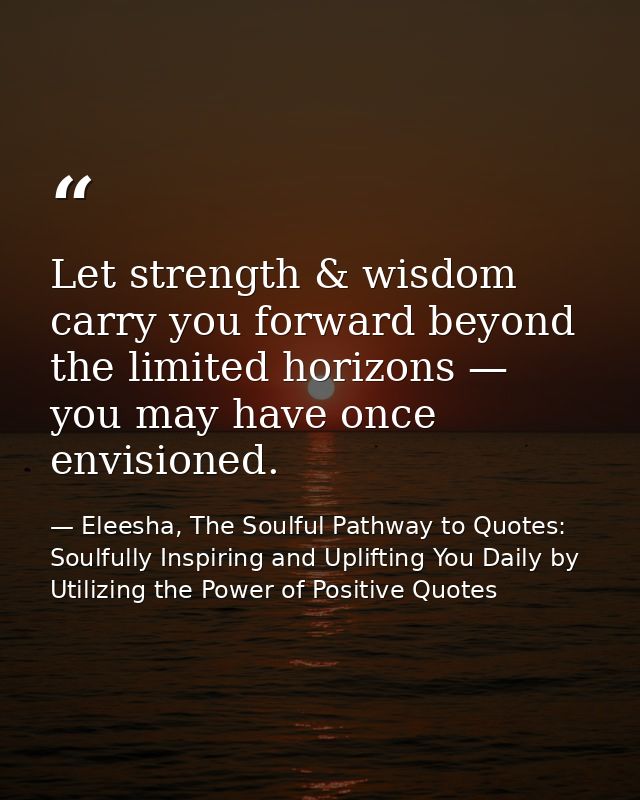 Let strength & wisdom carry you forward beyond the limited horizons — you may have once envisioned. — Eleesha, The Soulful Pathway to Quotes: Soulfully Inspiring and Uplifting You Daily by Utilizing the Power of Positive Quotes