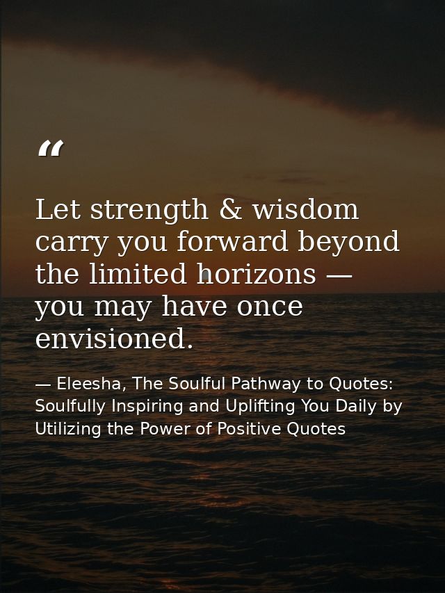 Let strength & wisdom carry you forward beyond the limited horizons — you may have once envisioned. — Eleesha, The Soulful Pathway to Quotes: Soulfully Inspiring and Uplifting You Daily by Utilizing the Power of Positive Quotes