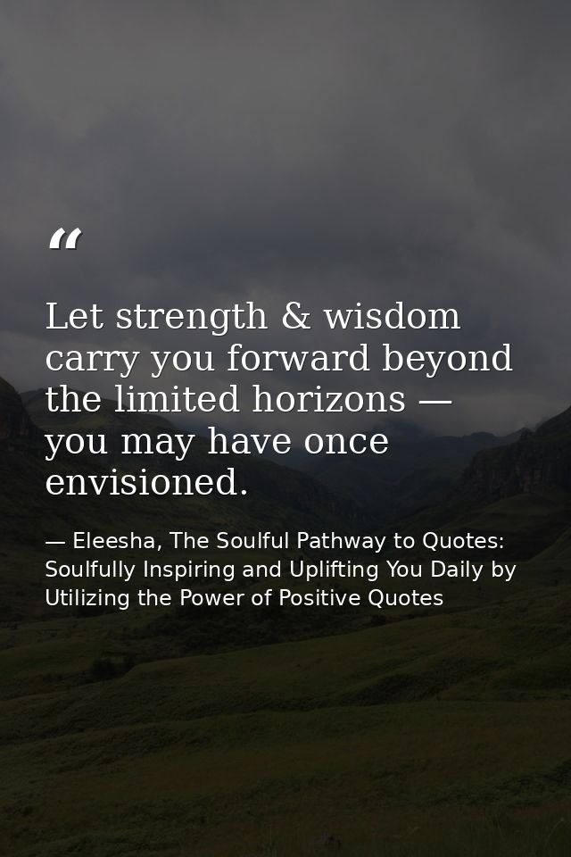 Let strength & wisdom carry you forward beyond the limited horizons — you may have once envisioned. — Eleesha, The Soulful Pathway to Quotes: Soulfully Inspiring and Uplifting You Daily by Utilizing the Power of Positive Quotes