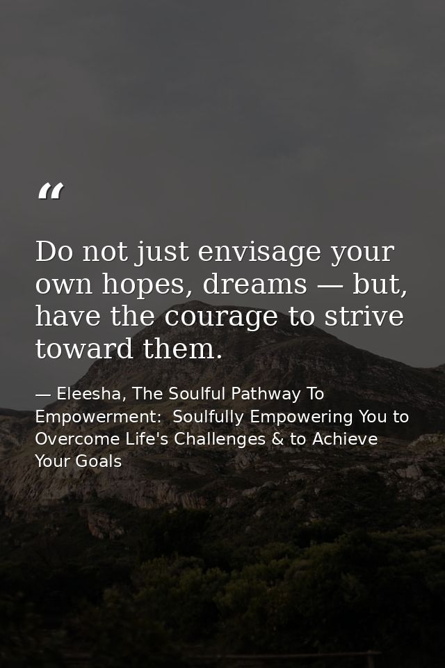 Do not just envisage your own hopes, dreams — but, have the courage to strive toward them. — Eleesha, The Soulful Pathway To Empowerment:  Soulfully Empowering You to Overcome Life's Challenges & to Achieve Your Goals