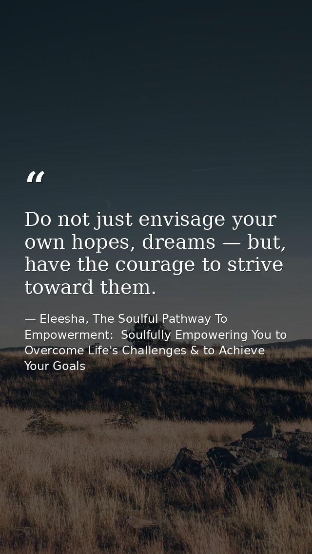Do not just envisage your own hopes, dreams — but, have the courage to strive toward them. — Eleesha, The Soulful Pathway To Empowerment:  Soulfully Empowering You to Overcome Life's Challenges & to Achieve Your Goals