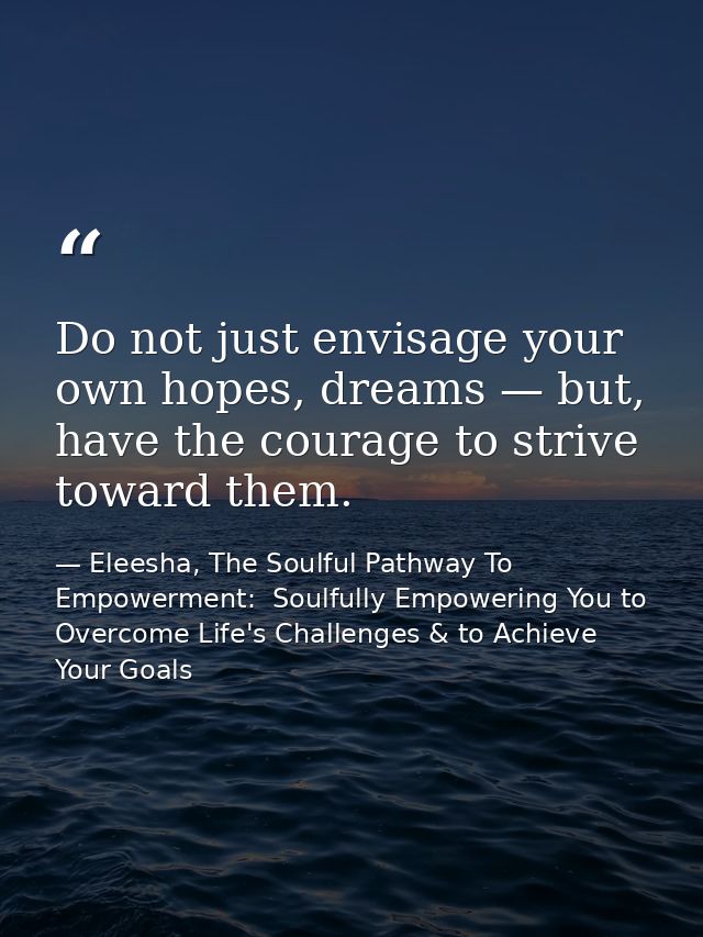 Do not just envisage your own hopes, dreams — but, have the courage to strive toward them. — Eleesha, The Soulful Pathway To Empowerment:  Soulfully Empowering You to Overcome Life's Challenges & to Achieve Your Goals