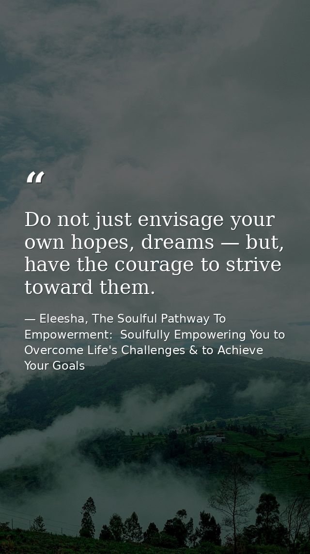 Do not just envisage your own hopes, dreams — but, have the courage to strive toward them. — Eleesha, The Soulful Pathway To Empowerment:  Soulfully Empowering You to Overcome Life's Challenges & to Achieve Your Goals