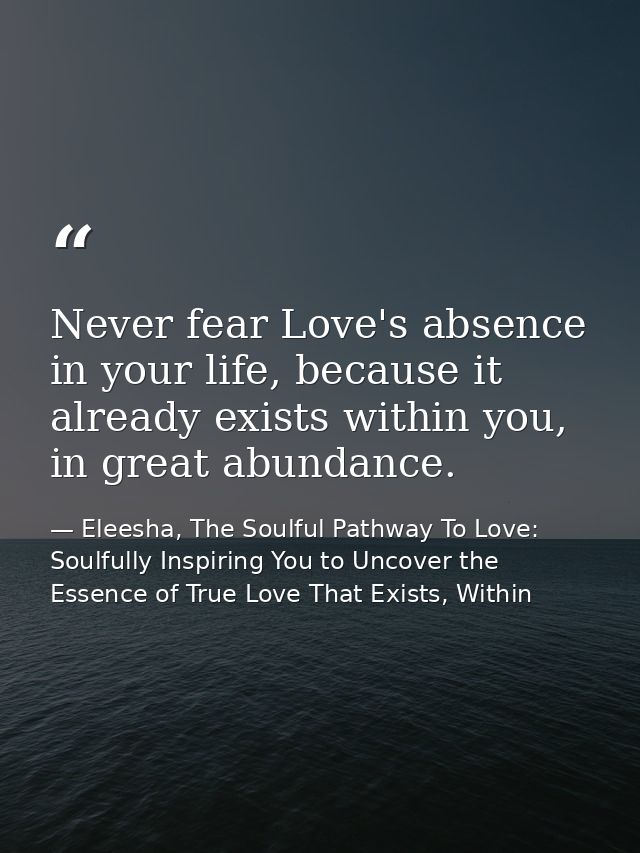 Never fear Love's absence in your life, because it already exists within you, in great abundance. — Eleesha, The Soulful Pathway To Love: Soulfully Inspiring You to Uncover the Essence of True Love That Exists, Within