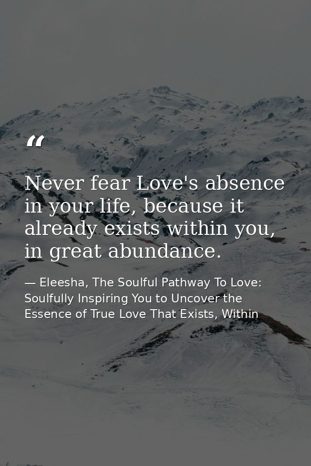 Never fear Love's absence in your life, because it already exists within you, in great abundance. — Eleesha, The Soulful Pathway To Love: Soulfully Inspiring You to Uncover the Essence of True Love That Exists, Within
