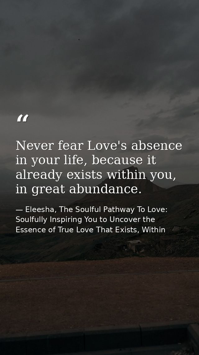 Never fear Love's absence in your life, because it already exists within you, in great abundance. — Eleesha, The Soulful Pathway To Love: Soulfully Inspiring You to Uncover the Essence of True Love That Exists, Within