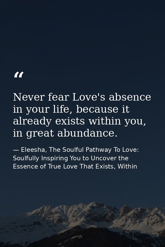 Never fear Love's absence in your life, because it already exists within you, in great abundance. — Eleesha, The Soulful Pathway To Love: Soulfully Inspiring You to Uncover the Essence of True Love That Exists, Within