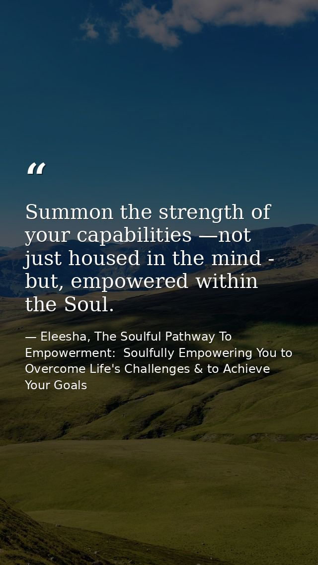 Summon the strength of your capabilities —not just housed in the mind - but, empowered within the Soul. — Eleesha, The Soulful Pathway To Empowerment:  Soulfully Empowering You to Overcome Life's Challenges & to Achieve Your Goals