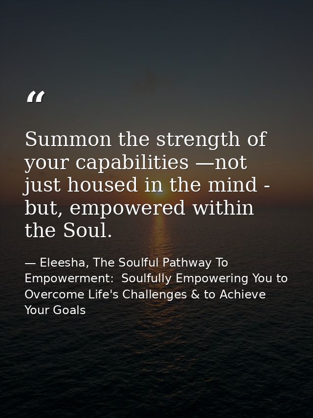 Summon the strength of your capabilities —not just housed in the mind - but, empowered within the Soul. — Eleesha, The Soulful Pathway To Empowerment:  Soulfully Empowering You to Overcome Life's Challenges & to Achieve Your Goals