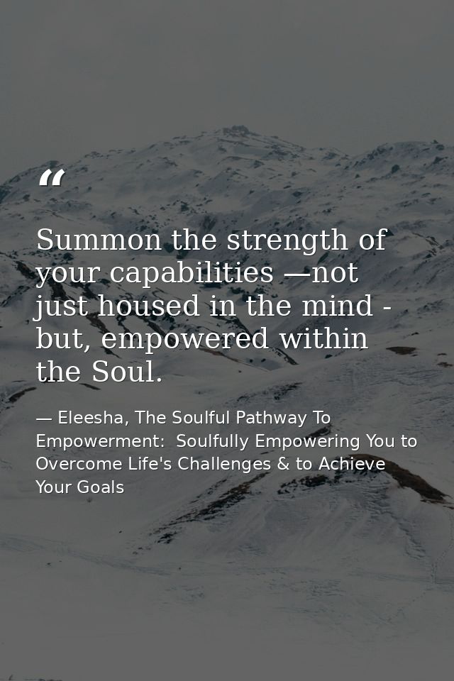 Summon the strength of your capabilities —not just housed in the mind - but, empowered within the Soul. — Eleesha, The Soulful Pathway To Empowerment:  Soulfully Empowering You to Overcome Life's Challenges & to Achieve Your Goals