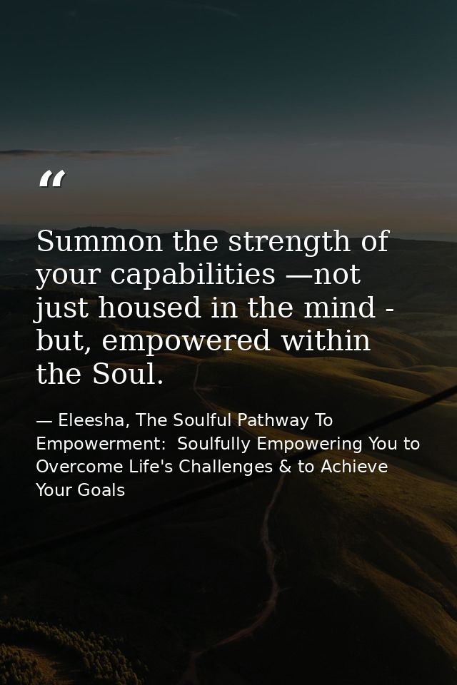 Summon the strength of your capabilities —not just housed in the mind - but, empowered within the Soul. — Eleesha, The Soulful Pathway To Empowerment:  Soulfully Empowering You to Overcome Life's Challenges & to Achieve Your Goals