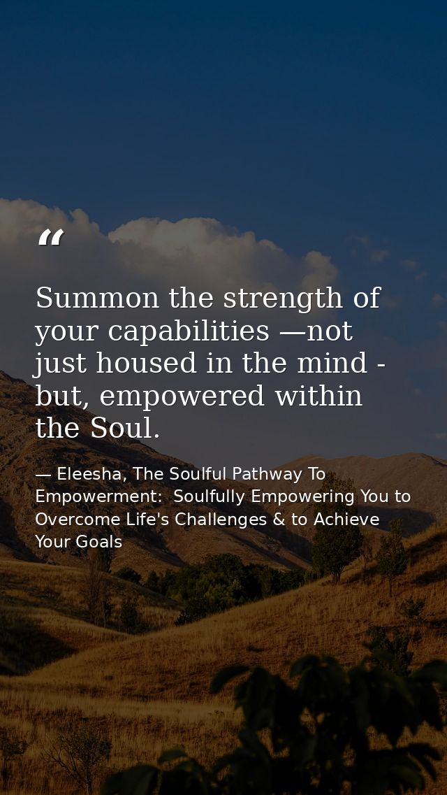 Summon the strength of your capabilities —not just housed in the mind - but, empowered within the Soul. — Eleesha, The Soulful Pathway To Empowerment:  Soulfully Empowering You to Overcome Life's Challenges & to Achieve Your Goals