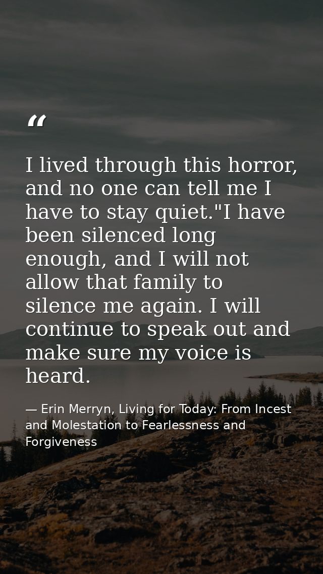 I lived through this horror, and no one can tell me I have to stay quiet."I have been silenced long enough, and I will n — Erin Merryn, Living for Today: From Incest and Molestation to Fearlessness and Forgiveness