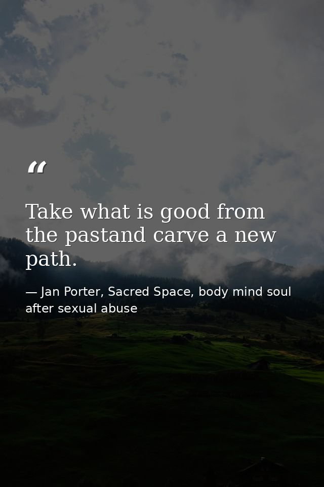 Take what is good from the pastand carve a new path. — Jan Porter, Sacred Space, body mind soul after sexual abuse