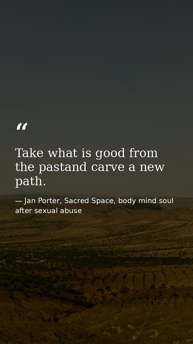 Take what is good from the pastand carve a new path. — Jan Porter, Sacred Space, body mind soul after sexual abuse