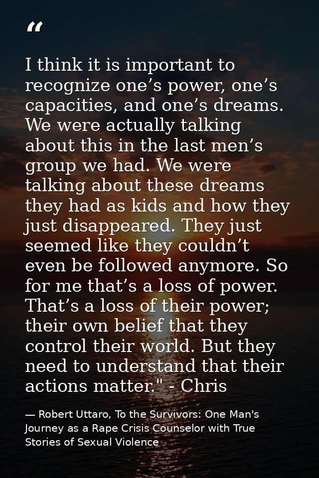 I think it is important to recognize one’s power, one’s capacities, and one’s dreams. We were actually talking about thi — Robert Uttaro, To the Survivors: One Man's Journey as a Rape Crisis Counselor with True Stories of Sexual Violence