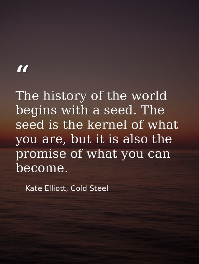 The history of the world begins with a seed. The seed is the kernel of what you are, but it is also the promise of what  — Kate Elliott, Cold Steel