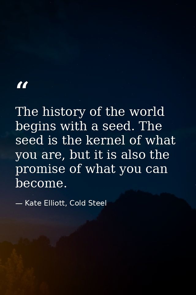 The history of the world begins with a seed. The seed is the kernel of what you are, but it is also the promise of what  — Kate Elliott, Cold Steel