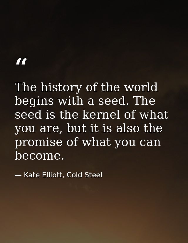 The history of the world begins with a seed. The seed is the kernel of what you are, but it is also the promise of what  — Kate Elliott, Cold Steel
