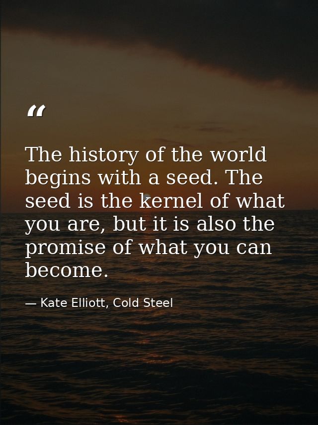 The history of the world begins with a seed. The seed is the kernel of what you are, but it is also the promise of what  — Kate Elliott, Cold Steel