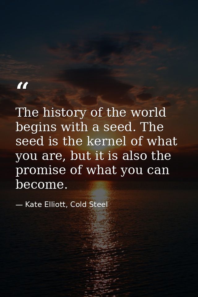 The history of the world begins with a seed. The seed is the kernel of what you are, but it is also the promise of what  — Kate Elliott, Cold Steel