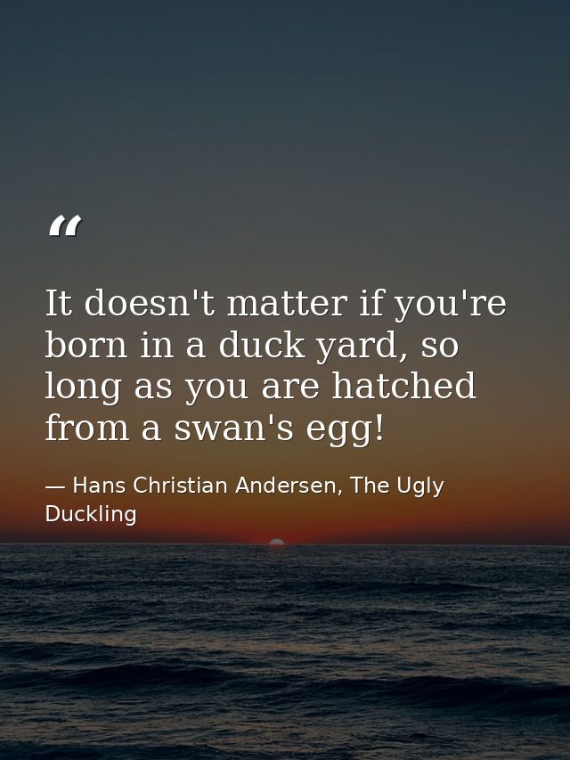 It doesn't matter if you're born in a duck yard, so long as you are hatched from a swan's egg! — Hans Christian Andersen, The Ugly Duckling