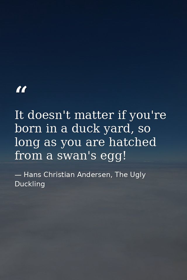 It doesn't matter if you're born in a duck yard, so long as you are hatched from a swan's egg! — Hans Christian Andersen, The Ugly Duckling