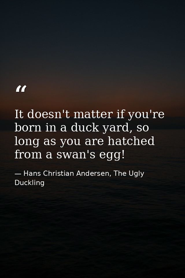 It doesn't matter if you're born in a duck yard, so long as you are hatched from a swan's egg! — Hans Christian Andersen, The Ugly Duckling